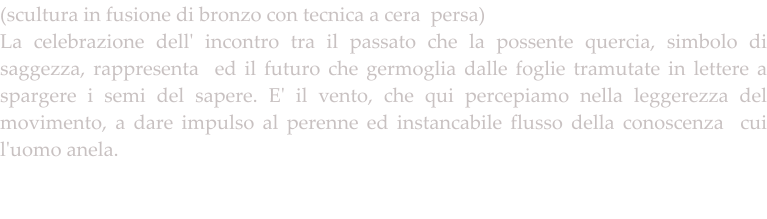(scultura in fusione di bronzo con tecnica a cera  persa) La celebrazione dell' incontro tra il passato che la possente quercia, simbolo di saggezza, rappresenta  ed il futuro che germoglia dalle foglie tramutate in lettere a spargere i semi del sapere. E' il vento, che qui percepiamo nella leggerezza del movimento, a dare impulso al perenne ed instancabile flusso della conoscenza  cui l'uomo anela.